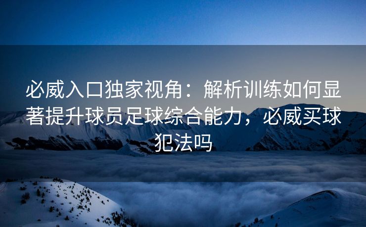 必威入口独家视角：解析训练如何显著提升球员足球综合能力，必威买球犯法吗  第1张