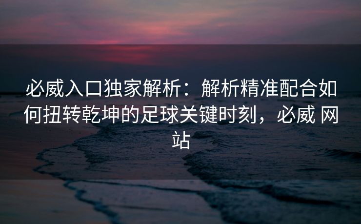 必威入口独家解析：解析精准配合如何扭转乾坤的足球关键时刻，必威 网站  第2张