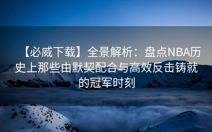 【必威下载】全景解析：盘点NBA历史上那些由默契配合与高效反击铸就的冠军时刻