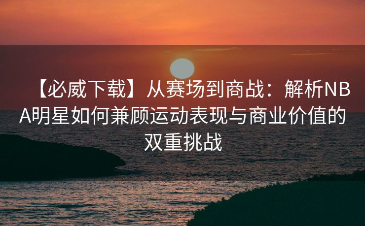 【必威下载】从赛场到商战：解析NBA明星如何兼顾运动表现与商业价值的双重挑战