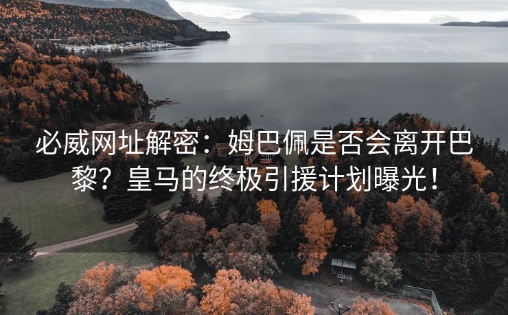 必威网址解密：姆巴佩是否会离开巴黎？皇马的终极引援计划曝光！