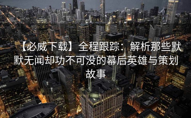 【必威下载】全程跟踪：解析那些默默无闻却功不可没的幕后英雄与策划故事  第2张