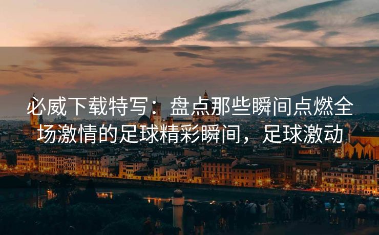 必威下载特写：盘点那些瞬间点燃全场激情的足球精彩瞬间，足球激动  第2张