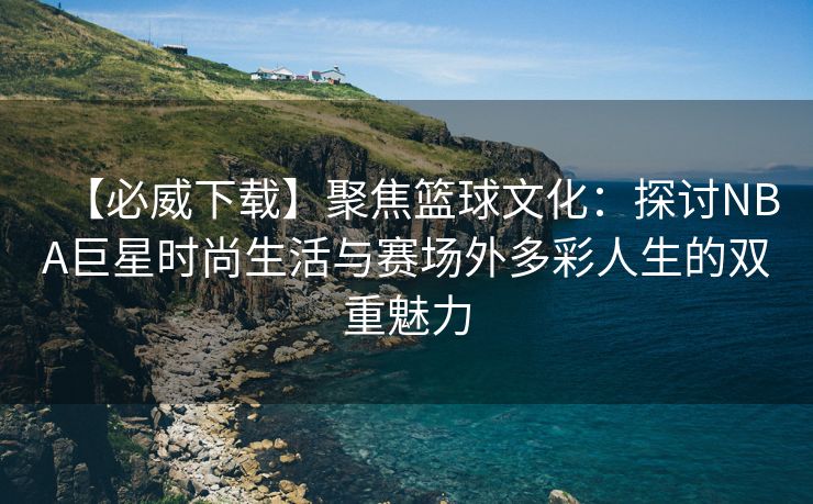 【必威下载】聚焦篮球文化：探讨NBA巨星时尚生活与赛场外多彩人生的双重魅力