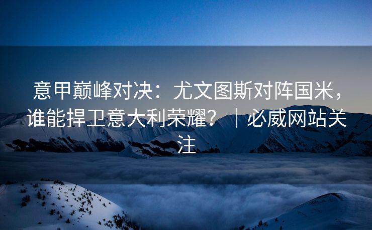 意甲巅峰对决：尤文图斯对阵国米，谁能捍卫意大利荣耀？｜必威网站关注