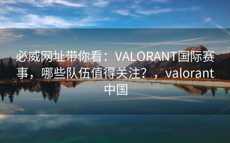 必威网址带你看：VALORANT国际赛事，哪些队伍值得关注？，valorant中国