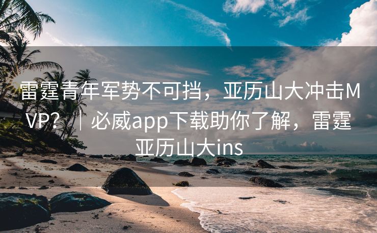 雷霆青年军势不可挡，亚历山大冲击MVP？｜必威app下载助你了解，雷霆亚历山大ins  第2张