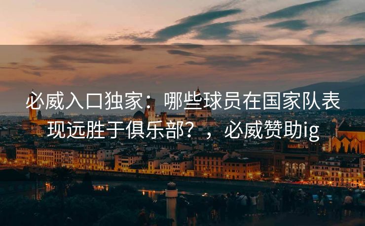 必威入口独家：哪些球员在国家队表现远胜于俱乐部？，必威赞助ig  第2张
