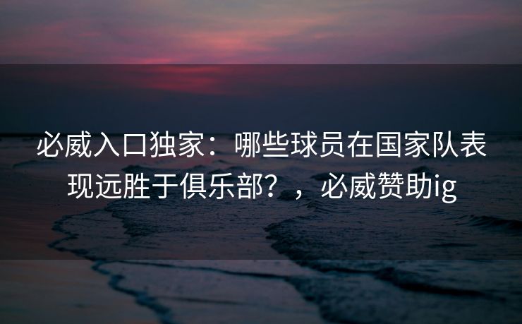 必威入口独家：哪些球员在国家队表现远胜于俱乐部？，必威赞助ig