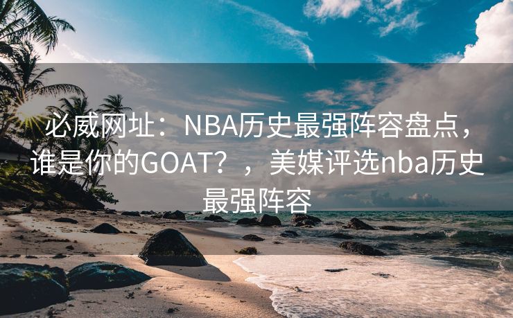 必威网址：NBA历史最强阵容盘点，谁是你的GOAT？，美媒评选nba历史最强阵容  第2张