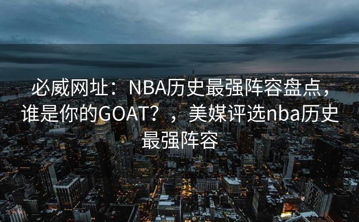 必威网址：NBA历史最强阵容盘点，谁是你的GOAT？，美媒评选nba历史最强阵容