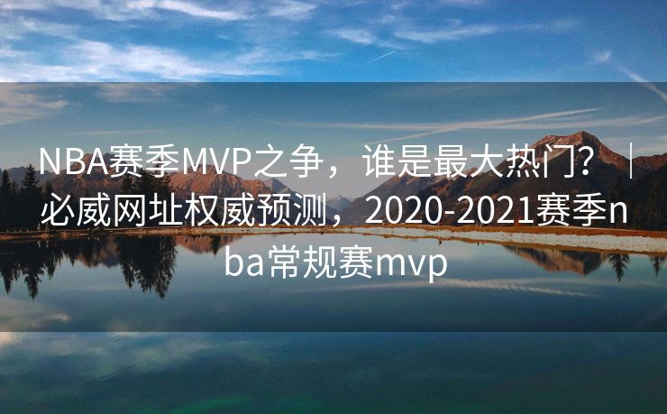 NBA赛季MVP之争，谁是最大热门？｜必威网址权威预测，2020-2021赛季nba常规赛mvp  第2张