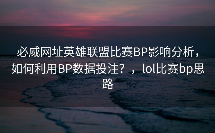必威网址英雄联盟比赛BP影响分析，如何利用BP数据投注？，lol比赛bp思路  第1张