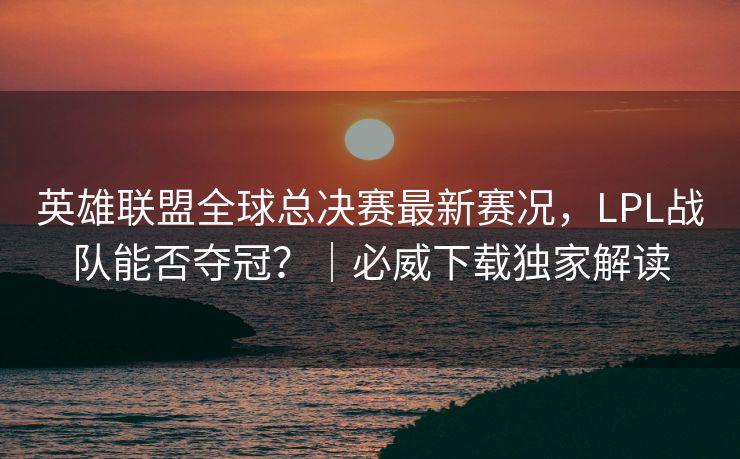 英雄联盟全球总决赛最新赛况，LPL战队能否夺冠？｜必威下载独家解读