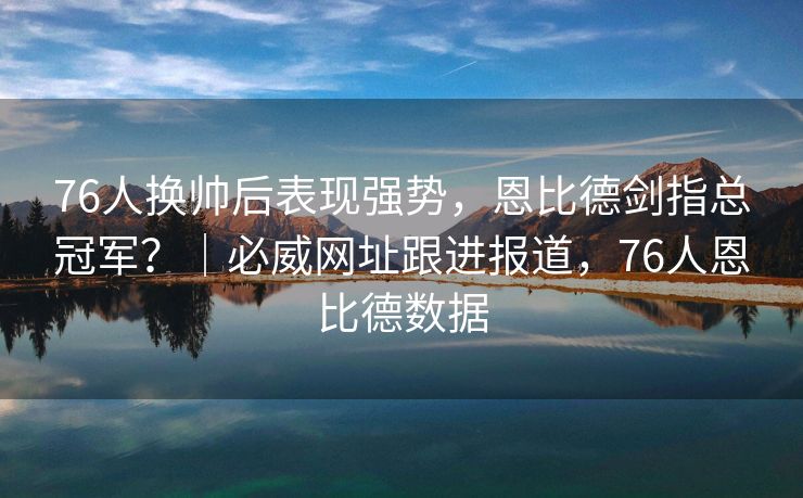 76人换帅后表现强势，恩比德剑指总冠军？｜必威网址跟进报道，76人恩比德数据  第2张
