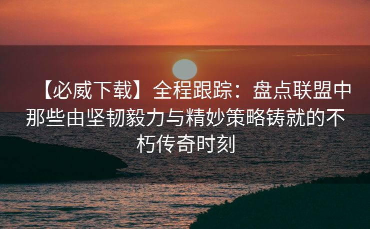 【必威下载】全程跟踪：盘点联盟中那些由坚韧毅力与精妙策略铸就的不朽传奇时刻