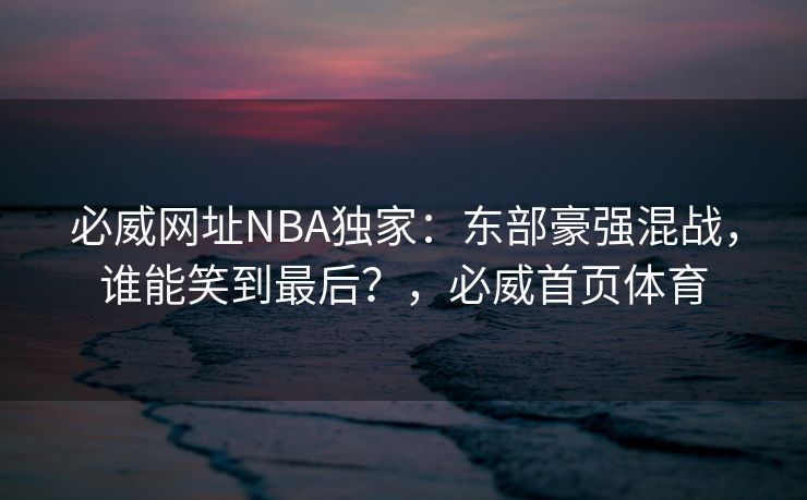 必威网址NBA独家：东部豪强混战，谁能笑到最后？，必威首页体育  第2张