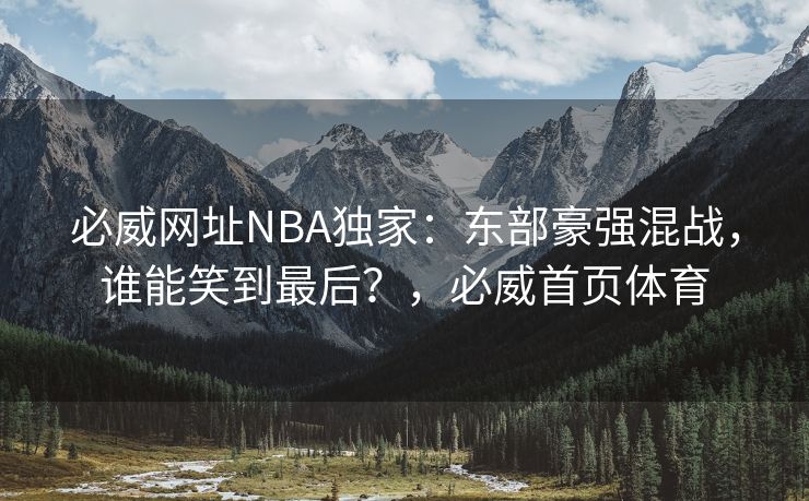 必威网址NBA独家：东部豪强混战，谁能笑到最后？，必威首页体育