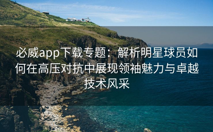必威app下载专题：解析明星球员如何在高压对抗中展现领袖魅力与卓越技术风采