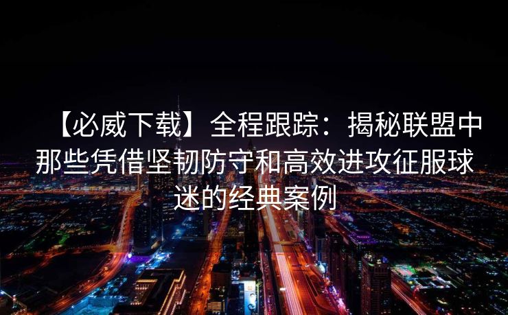 【必威下载】全程跟踪：揭秘联盟中那些凭借坚韧防守和高效进攻征服球迷的经典案例  第2张