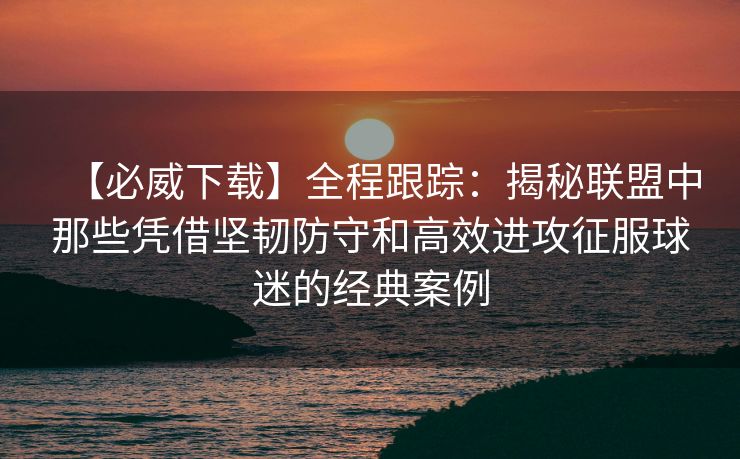 【必威下载】全程跟踪：揭秘联盟中那些凭借坚韧防守和高效进攻征服球迷的经典案例